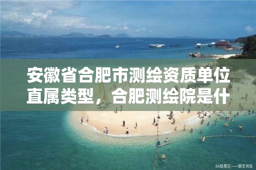 安徽省合肥市测绘资质单位直属类型，合肥测绘院是什么单位