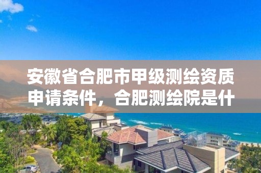 安徽省合肥市甲级测绘资质申请条件，合肥测绘院是什么单位