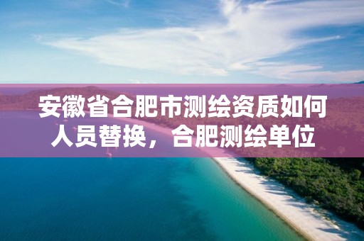 安徽省合肥市测绘资质如何人员替换，合肥测绘单位