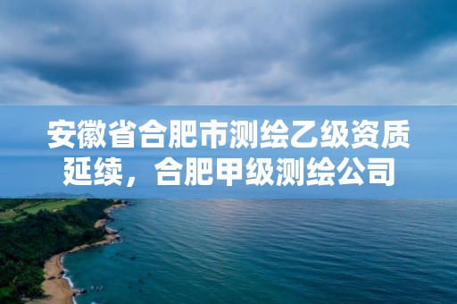 安徽省合肥市测绘乙级资质延续，合肥甲级测绘公司