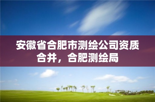 安徽省合肥市测绘公司资质合并，合肥测绘局