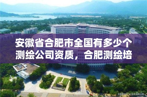 安徽省合肥市全国有多少个测绘公司资质，合肥测绘培训学校