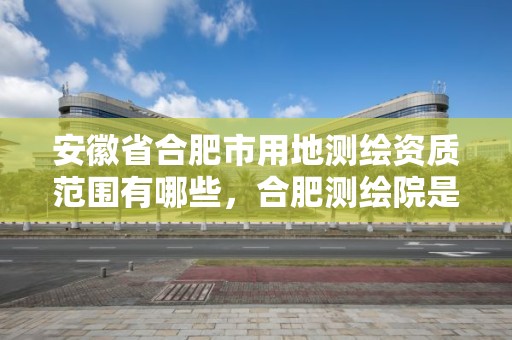 安徽省合肥市用地测绘资质范围有哪些，合肥测绘院是什么单位