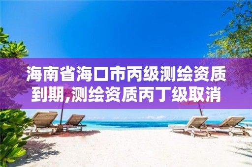 海南省海口市丙级测绘资质到期,测绘资质丙丁级取消时间