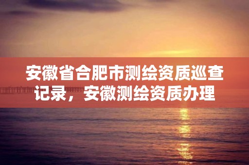 安徽省合肥市测绘资质巡查记录，安徽测绘资质办理