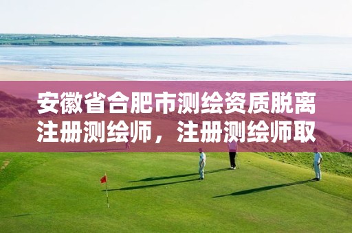 安徽省合肥市测绘资质脱离注册测绘师，注册测绘师取消与资质挂钩后的影响