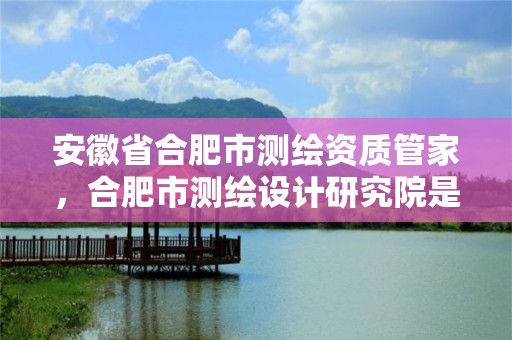 安徽省合肥市测绘资质管家，合肥市测绘设计研究院是国企吗