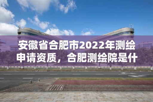 安徽省合肥市2022年测绘申请资质，合肥测绘院是什么单位