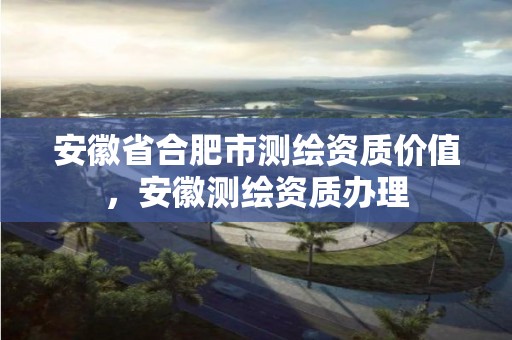 安徽省合肥市测绘资质价值，安徽测绘资质办理