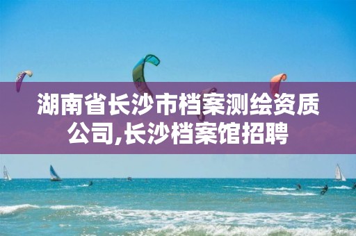 湖南省长沙市档案测绘资质公司,长沙档案馆招聘