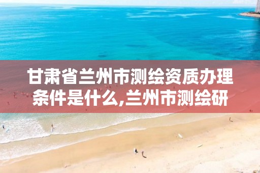 甘肃省兰州市测绘资质办理条件是什么,兰州市测绘研究院改企了吗。