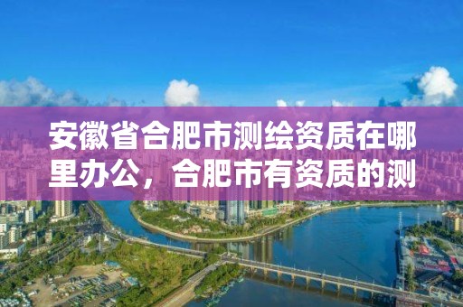 安徽省合肥市测绘资质在哪里办公，合肥市有资质的测绘公司