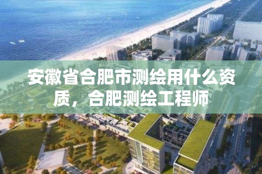 安徽省合肥市测绘用什么资质，合肥测绘工程师