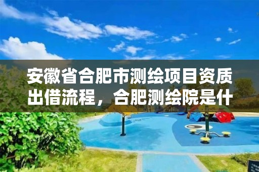 安徽省合肥市测绘项目资质出借流程，合肥测绘院是什么单位