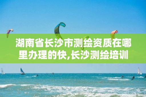 湖南省长沙市测绘资质在哪里办理的快,长沙测绘培训学校。