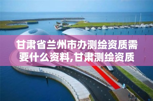 甘肃省兰州市办测绘资质需要什么资料,甘肃测绘资质办理。