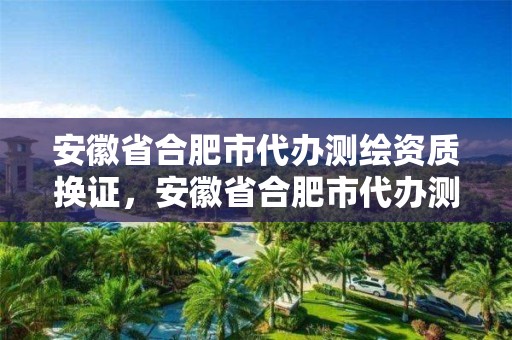 安徽省合肥市代办测绘资质换证，安徽省合肥市代办测绘资质换证在哪里