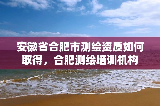 安徽省合肥市测绘资质如何取得，合肥测绘培训机构