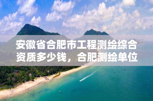 安徽省合肥市工程测绘综合资质多少钱，合肥测绘单位