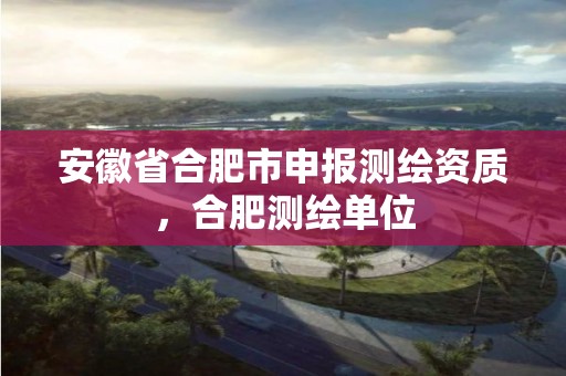 安徽省合肥市申报测绘资质，合肥测绘单位