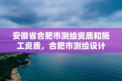 安徽省合肥市测绘资质和施工资质，合肥市测绘设计