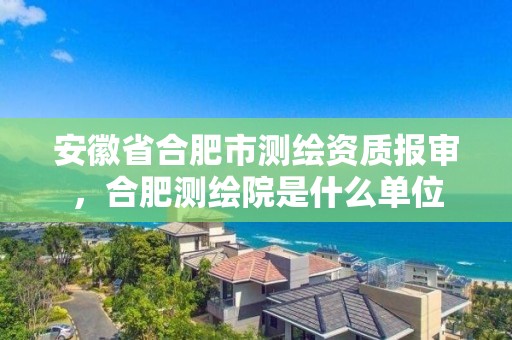 安徽省合肥市测绘资质报审，合肥测绘院是什么单位