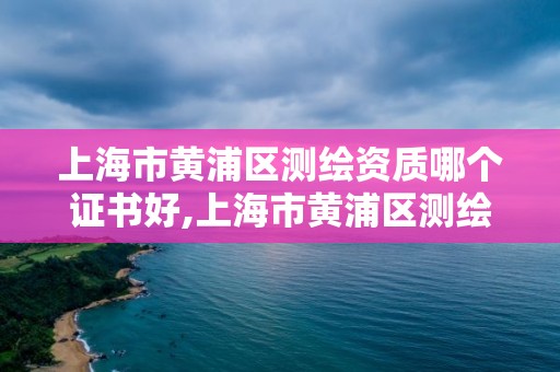 上海市黄浦区测绘资质哪个证书好,上海市黄浦区测绘中心