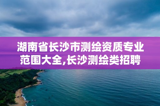 湖南省长沙市测绘资质专业范围大全,长沙测绘类招聘