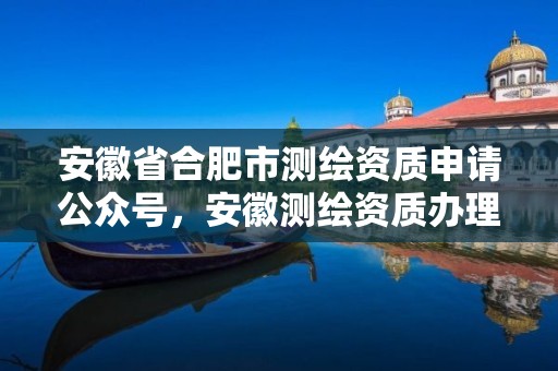 安徽省合肥市测绘资质申请公众号，安徽测绘资质办理