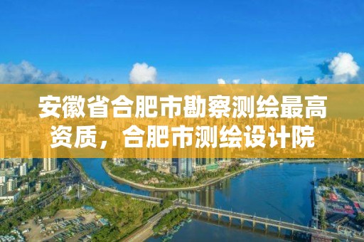 安徽省合肥市勘察测绘最高资质，合肥市测绘设计院