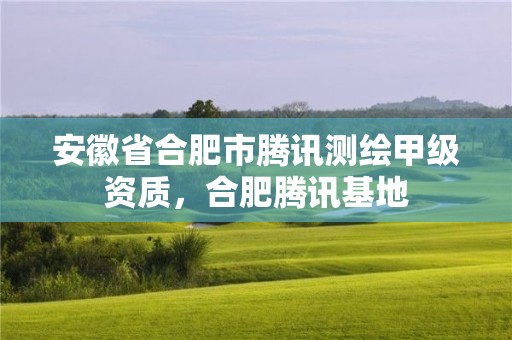 安徽省合肥市腾讯测绘甲级资质，合肥腾讯基地