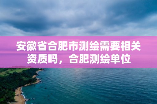 安徽省合肥市测绘需要相关资质吗，合肥测绘单位