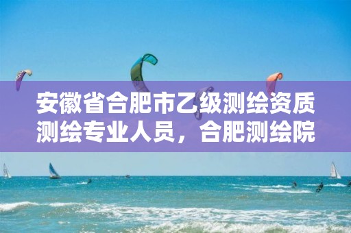 安徽省合肥市乙级测绘资质测绘专业人员，合肥测绘院招聘