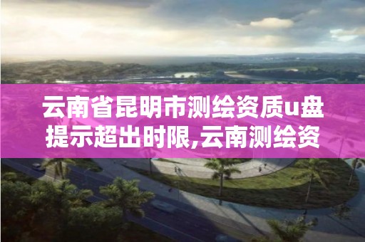 云南省昆明市测绘资质u盘提示超出时限,云南测绘资质管理平台查询。