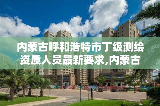 内蒙古呼和浩特市丁级测绘资质人员最新要求,内蒙古测绘资质延期公告。