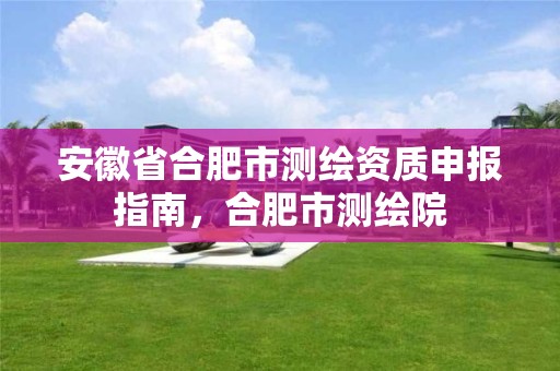 安徽省合肥市测绘资质申报指南，合肥市测绘院