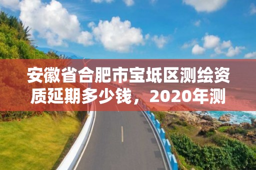 安徽省合肥市宝坻区测绘资质延期多少钱，2020年测绘资质续期怎么办理