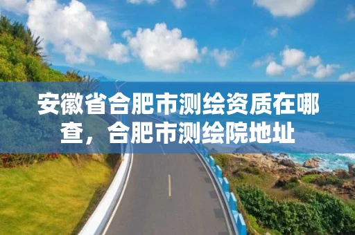 安徽省合肥市测绘资质在哪查,合肥市测绘院地址 安徽省合肥市测绘资质在哪查,合肥市测绘院地址