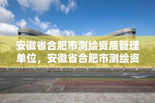 安徽省合肥市测绘资质管理单位，安徽省合肥市测绘资质管理单位名单