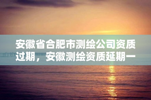 安徽省合肥市测绘公司资质过期，安徽测绘资质延期一年