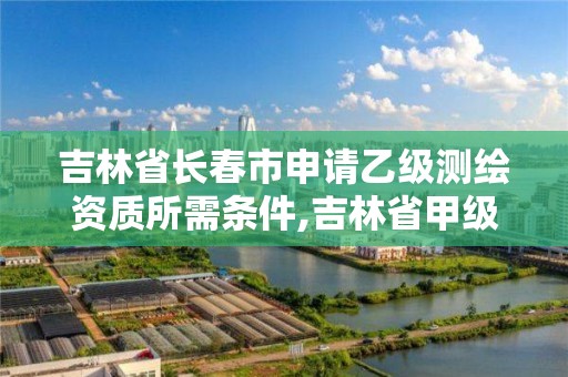 吉林省长春市申请乙级测绘资质所需条件,吉林省甲级测绘资质单位。