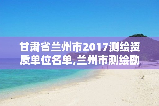 甘肃省兰州市2017测绘资质单位名单,兰州市测绘勘察研究院。