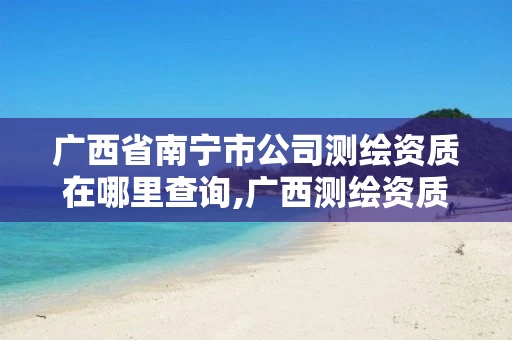 广西省南宁市公司测绘资质在哪里查询,广西测绘资质单位。 广西省南宁市公司测绘资质在哪里查询,广西测绘资质单位。