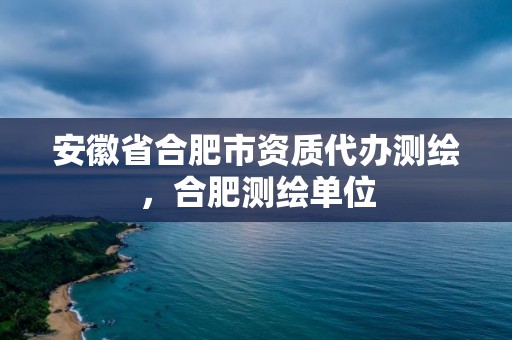 安徽省合肥市资质代办测绘，合肥测绘单位