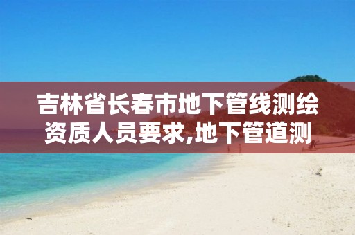 吉林省长春市地下管线测绘资质人员要求,地下管道测绘工作是做什么。