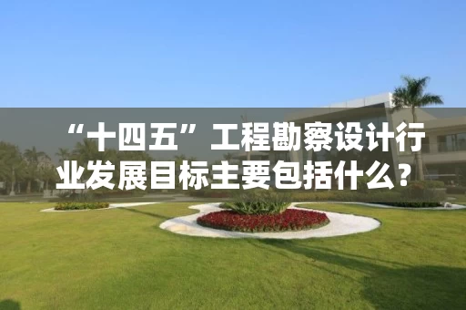 “十四五”工程勘察设计行业发展目标主要包括什么? “十四五”工程勘察设计行业发展目标主要包括什么?