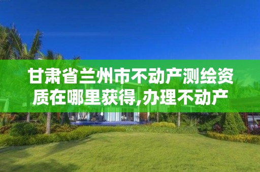 甘肃省兰州市不动产测绘资质在哪里获得,办理不动产测绘资质需要什么条件。