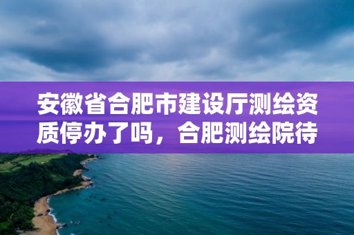 安徽省合肥市建设厅测绘资质停办了吗，合肥测绘院待遇怎么样