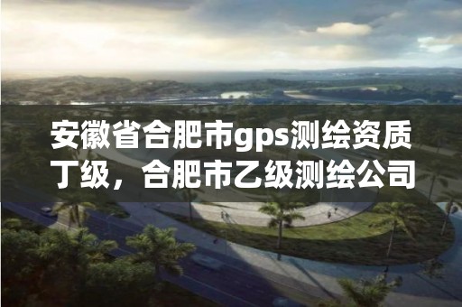 安徽省合肥市gps测绘资质丁级，合肥市乙级测绘公司