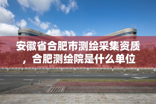 安徽省合肥市测绘采集资质，合肥测绘院是什么单位